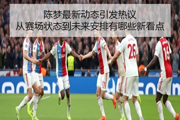 陈梦最新动态引发热议 从赛场状态到未来安排有哪些新看点