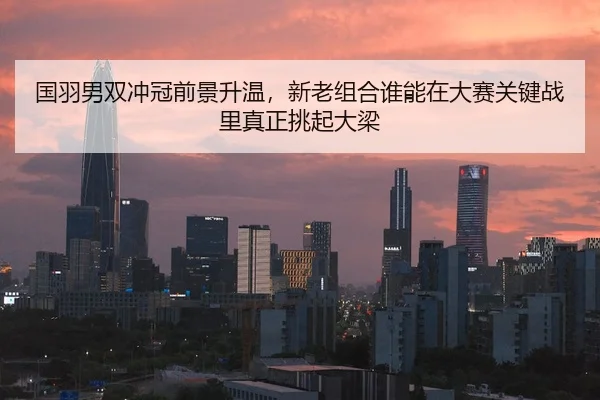 国羽男双冲冠前景升温，新老组合谁能在大赛关键战里真正挑起大梁