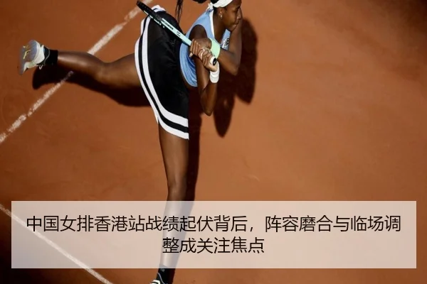 中国女排香港站战绩起伏背后，阵容磨合与临场调整成关注焦点